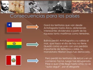 Ganó los territorios que van desde
Antofagasta hasta Arica, obteniendo
interesantes dividendos a partir de las
riquezas tanto marítimas como terrestres.
Bolivia perdió Antofagasta y su salida al
mar, que hasta el día de hoy no tiene.
Quedó como un país con una perdida
importante de territorios y vidas. Su
mandatario Hilarion Daza fue derrocado.
Perú perdió los territorios de Arica y en un
comienzo Tacna, luego fue recuperado.
Pese a que Chile llegó hasta Lima, no se
“quiso seguir”, por el desgaste
 