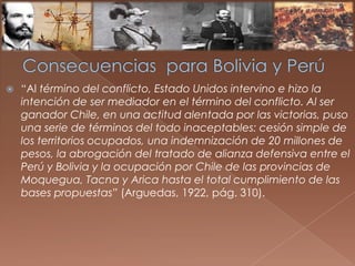  “Al término del conflicto, Estado Unidos intervino e hizo la
intención de ser mediador en el término del conflicto. Al ser
ganador Chile, en una actitud alentada por las victorias, puso
una serie de términos del todo inaceptables: cesión simple de
los territorios ocupados, una indemnización de 20 millones de
pesos, la abrogación del tratado de alianza defensiva entre el
Perú y Bolivia y la ocupación por Chile de las provincias de
Moquegua, Tacna y Arica hasta el total cumplimiento de las
bases propuestas” (Arguedas, 1922, pág. 310).
 