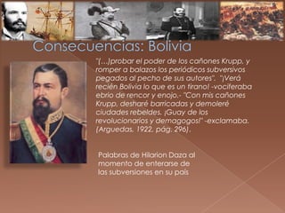 "(…)probar el poder de los cañones Krupp, y
romper a balazos los periódicos subversivos
pegados al pecho de sus autores". "¡Verá
recién Bolivia lo que es un tirano! -vociferaba
ebrio de rencor y enojo.- "Con mis cañones
Krupp, desharé barricadas y demoleré
ciudades rebeldes. ¡Guay de los
revolucionarios y demagogos!" -exclamaba.
(Arguedas, 1922, pág. 296).
Palabras de Hilarion Daza al
momento de enterarse de
las subversiones en su país
 