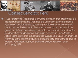  “Los “agravios” recibidos por Chile primero, por identificar de
manera masiva como víctimas de un orden esencialmente
injusto sustancialmente opresivo y radicalmente excluyente
contra el cual sólo cabía levantarse en armas, haciendo la
guerra y del uso de la fuerza no solo una opción para fundar
los derechos ciudadanos, sino algo necesario, inevitable y
sobre todo injusto: la única alternativa posible que tendrían las
víctimas para instruir lo que se le había sido arrebatado por la
fuerza” (Carmen McEvoy, editorial Diego Portales, año
2011, pág. 95)
 