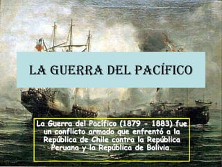 La Guerra del Pacífico
La Guerra del Pacífico (1879 - 1883) fue
un conflicto armado que enfrentó a la
República de Chile contra la República
Peruana y la República de Bolivia.
 