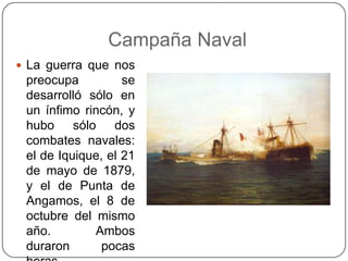 Campaña Naval
 La guerra que nos
preocupa se
desarrolló sólo en
un ínfimo rincón, y
hubo sólo dos
combates navales:
el de Iquique, el 21
de mayo de 1879,
y el de Punta de
Angamos, el 8 de
octubre del mismo
año. Ambos
duraron pocas
 