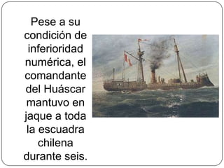 Pese a su
condición de
inferioridad
numérica, el
comandante
del Huáscar
mantuvo en
jaque a toda
la escuadra
chilena
durante seis.
 
