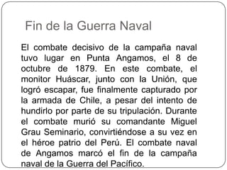 Fin de la Guerra Naval
El combate decisivo de la campaña naval
tuvo lugar en Punta Angamos, el 8 de
octubre de 1879. En este combate, el
monitor Huáscar, junto con la Unión, que
logró escapar, fue finalmente capturado por
la armada de Chile, a pesar del intento de
hundirlo por parte de su tripulación. Durante
el combate murió su comandante Miguel
Grau Seminario, convirtiéndose a su vez en
el héroe patrio del Perú. El combate naval
de Angamos marcó el fin de la campaña
naval de la Guerra del Pacífico.
 