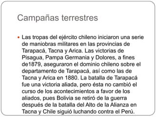 Campañas terrestres
 Las tropas del ejército chileno iniciaron una serie
de maniobras militares en las provincias de
Tarapacá, Tacna y Arica. Las victorias de
Pisagua, Pampa Germania y Dolores, a fines
de1879, aseguraron el dominio chileno sobre el
departamento de Tarapacá, así como las de
Tacna y Arica en 1880. La batalla de Tarapacá
fue una victoria aliada, pero ésta no cambió el
curso de los acontecimientos a favor de los
aliados, pues Bolivia se retiró de la guerra
después de la batalla del Alto de la Alianza en
Tacna y Chile siguió luchando contra el Perú.
 
