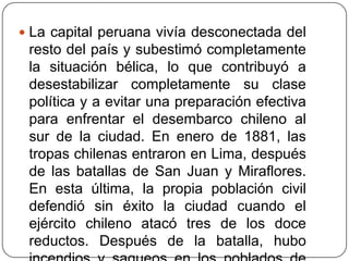  La capital peruana vivía desconectada del
resto del país y subestimó completamente
la situación bélica, lo que contribuyó a
desestabilizar completamente su clase
política y a evitar una preparación efectiva
para enfrentar el desembarco chileno al
sur de la ciudad. En enero de 1881, las
tropas chilenas entraron en Lima, después
de las batallas de San Juan y Miraflores.
En esta última, la propia población civil
defendió sin éxito la ciudad cuando el
ejército chileno atacó tres de los doce
reductos. Después de la batalla, hubo
 