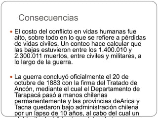 Consecuencias
 El costo del conflicto en vidas humanas fue
alto, sobre todo en lo que se refiere a pérdidas
de vidas civiles. Un conteo hace calcular que
las bajas estuvieron entre los 1.400.010 y
2.300.011 muertos, entre civiles y militares, a
lo largo de la guerra.
 La guerra concluyó oficialmente el 20 de
octubre de 1883 con la firma del Tratado de
Ancón, mediante el cual el Departamento de
Tarapacá pasó a manos chilenas
permanentemente y las provincias deArica y
Tacna quedaron bajo administración chilena
por un lapso de 10 años, al cabo del cual un
 