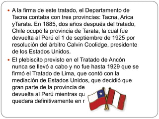  A la firma de este tratado, el Departamento de
Tacna contaba con tres provincias: Tacna, Arica
yTarata. En 1885, dos años después del tratado,
Chile ocupó la provincia de Tarata, la cual fue
devuelta al Perú el 1 de septiembre de 1925 por
resolución del árbitro Calvin Coolidge, presidente
de los Estados Unidos.
 El plebiscito previsto en el Tratado de Ancón
nunca se llevó a cabo y no fue hasta 1929 que se
firmó el Tratado de Lima, que contó con la
mediación de Estados Unidos, que decidió que
gran parte de la provincia de Tacna fuese
devuelta al Perú mientras que Arica y el resto
quedara definitivamente en manos de Chile.
 