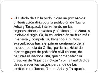  El Estado de Chile pudo iniciar un proceso de
chilenización dirigido a la población de Tacna,
Arica y Tarapacá, interviniendo en las
organizaciones privadas y públicas de la zona. A
inicios del siglo XX, la chilenización se hizo más
intensiva y compulsiva, llegando a puntos
exacerbados hacia el primer centenario de la
Independencia de Chile, por la actividad de
ciertos grupos de población civil chilena, de
naturaleza nacionalista, que comenzaron la
creación de "ligas patrióticas" con la finalidad de
desaparecer los rasgos peruanos de los
territorios de Tacna, Tarata, Arica y Tarapacá.
 