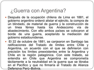 ¿Guerra con Argentina?
 Después de la ocupación chilena de Lima en 1881, el
gobierno argentino ordenó alistar el ejército, la compra de
un blindado, de material de guerra y la construcción de
un línea férrea hasta los Andescomo vía de
abastecimiento. Con ello ambos países se colocaron al
borde de una guerra, aceptando la mediación del
gobierno estadounidense.
 El 22 de octubre de 1881, se canjearon en Santiago las
ratificaciones del Tratado de límites entre Chile y
Argentina, un acuerdo con el que se definieron con
precisión los límites preexistentes entre la Argentina y
Chile en la región patagónica. Con este tratado, se
entendía en Chile que Argentina se comprometía
tácitamente a la neutralidad en la guerra que se libraba
en el Pacífico y que no firmaría el Tratado de Alianza
Defensiva Perú–Bolivia.
 