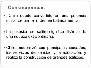 Consecuencias
 Chile quedó convertido en una potencia
militar de primer orden en Latinoamérica.
 La posesión del salitre significó disfrutar de
una riqueza extraordinaria.
 Chile modernizó sus principales ciudades,
los servicios de sanidad y la educación, y
realizó la construcción de grandes edificios.
 
