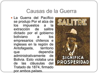 Causas de la Guerra
 La Guerra del Pacífico
se produjo Por el alza de
los impuestos a la
extracción de salitre
dictado por el gobierno
boliviano a los
empresarios chilenos e
ingleses en la región de
Antofagasta, territorio
que dependía
administrativamente de
Bolivia. Esto violaba una
de las cláusulas del
Tratado de 1874, firmado
por ambos países.
 