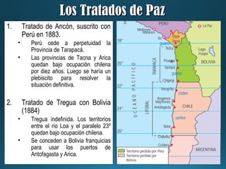 Los Tratados de PazLos Tratados de Paz
1. Tratado de Ancón, suscrito con
Perú en 1883.
• Perú cede a perpetuidad la
Provincia de Tarapacá.
• Las provincias de Tacna y Arica
quedan bajo ocupación chilena
por diez años. Luego se haría un
plebiscito para resolver la
situación definitiva.
2. Tratado de Tregua con Bolivia
(1884)
• Tregua indefinida. Los territorios
entre el río Loa y el paralelo 23º
quedan bajo ocupación chilena.
• Se conceden a Bolivia franquicias
para usar los puertos de
Antofagasta y Arica.
 