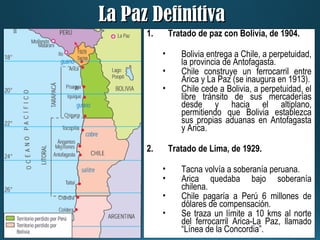 La Paz DefinitivaLa Paz Definitiva
1. Tratado de paz con Bolivia, de 1904.
• Bolivia entrega a Chile, a perpetuidad,
la provincia de Antofagasta.
• Chile construye un ferrocarril entre
Arica y La Paz (se inaugura en 1913).
• Chile cede a Bolivia, a perpetuidad, el
libre tránsito de sus mercaderías
desde y hacia el altiplano,
permitiendo que Bolivia establezca
sus propias aduanas en Antofagasta
y Arica.
2. Tratado de Lima, de 1929.
• Tacna volvía a soberanía peruana.
• Arica quedaba bajo soberanía
chilena.
• Chile pagaría a Perú 6 millones de
dólares de compensación.
• Se traza un límite a 10 kms al norte
del ferrocarril Arica-La Paz, llamado
“Línea de la Concordia”.
 
