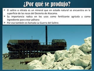 ¿Por qué se produjo?¿Por qué se produjo?
 El salitre o nitrato es un mineral que en estado natural se encuentra en la
superficie de las rocas del Desierto de Atacama.
 Su importancia radica en los usos como fertilizante agrícola y como
ingrediente para crear pólvora
 Por eso también es llamada La Guerra del Salitre.
 