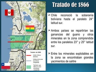 Tratado de 1866Tratado de 1866
Chile reconoció la soberanía
boliviana hasta el paralelo 24°
latitud sur.
Ambos países se repartirían las
ganancias del guano y otros
minerales en la zona comprendida
entre los paralelos 23° y 25° latitud
sur.
Entre los minerales explotables en
la zona se encontraban grandes
yacimientos de salitre
 
