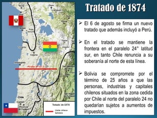 Tratado de 1874Tratado de 1874
 El 6 de agosto se firma un nuevo
tratado que además incluyó a Perú.
 En el tratado se mantiene la
frontera en el paralelo 24° latitud
sur, en tanto Chile renuncia a su
soberanía al norte de esta línea.
 Bolivia se compromete por el
término de 25 años a que las
personas, industrias y capitales
chilenos situados en la zona cedida
por Chile al norte del paralelo 24 no
quedarían sujetos a aumentos de
impuestos.
 