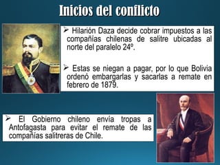 Inicios del conflictoInicios del conflicto
 Hilarión Daza decide cobrar impuestos a las
compañías chilenas de salitre ubicadas al
norte del paralelo 24º.
 Estas se niegan a pagar, por lo que Bolivia
ordenó embargarlas y sacarlas a remate en
febrero de 1879.
 El Gobierno chileno envía tropas a
Antofagasta para evitar el remate de las
compañías salitreras de Chile.
 