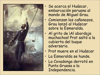 • Se acerca el Huáscar,
embarcación peruana al
mando de Miguel Grau.
• Comienzan los cañonazos,
Grau lanzó al Huáscar
sobre la Esmeralda.
• Al grito de ¡Al abordaje
muchachos! Prat saltó a la
cubierta del buque
adversario.
• Prat muere en el Huáscar
• La Esmeralda se hunde.
• La Covadonga derrotó en
Punta Gruesa a la
Independencia.

 