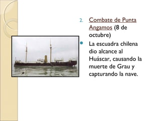 2.



Combate de Punta
Angamos (8 de
octubre)
La escuadra chilena
dio alcance al
Huáscar, causando la
muerte de Grau y
capturando la nave.

 