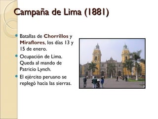 Campaña de Lima (1881)
 Batallas

de Chorrillos y
Miraflores, los días 13 y
15 de enero.
 Ocupación de Lima.
Queda al mando de
Patricio Lynch.
 El ejército peruano se
replegó hacia las sierras.

 
