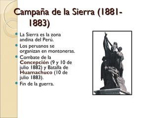 Campaña de la Sierra (18811883)
 La

Sierra es la zona
andina del Perú.
 Los peruanos se
organizan en montoneras.
 Combate de la
Concepción (9 y 10 de
julio 1882) y Batalla de
Huamachuco (10 de
julio 1883).
 Fin de la guerra.

 