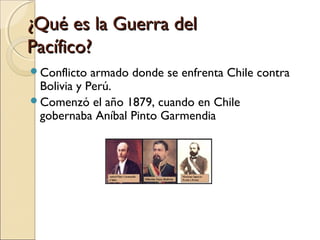 ¿Qué es la Guerra del
Pacífico?
Conflicto

armado donde se enfrenta Chile contra
Bolivia y Perú.
Comenzó el año 1879, cuando en Chile
gobernaba Aníbal Pinto Garmendia

 