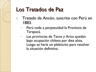Los Tratados de Paz
Tratado de Ancón, suscrito con Perú en
1883.

1.

◦
◦

Perú cede a perpetuidad la Provincia de
Tarapacá.
Las provincias de Tacna y Arica quedan
bajo ocupación chilena por diez años.
Luego se haría un plebiscito para resolver
la situación definitiva.

 