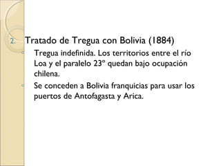 Tratado de Tregua con Bolivia (1884)

2.

◦

◦

Tregua indefinida. Los territorios entre el río
Loa y el paralelo 23º quedan bajo ocupación
chilena.
Se conceden a Bolivia franquicias para usar los
puertos de Antofagasta y Arica.

 