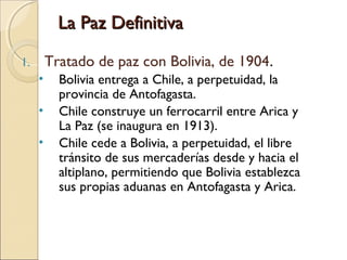 La Paz Definitiva
Tratado de paz con Bolivia, de 1904.

1.

•
•
•

Bolivia entrega a Chile, a perpetuidad, la
provincia de Antofagasta.
Chile construye un ferrocarril entre Arica y
La Paz (se inaugura en 1913).
Chile cede a Bolivia, a perpetuidad, el libre
tránsito de sus mercaderías desde y hacia el
altiplano, permitiendo que Bolivia establezca
sus propias aduanas en Antofagasta y Arica.

 
