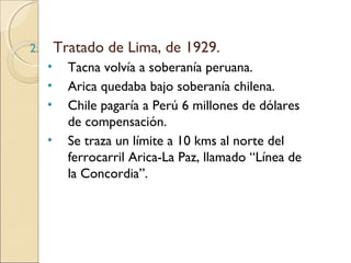 Tratado de Lima, de 1929.

2.

•
•
•
•

Tacna volvía a soberanía peruana.
Arica quedaba bajo soberanía chilena.
Chile pagaría a Perú 6 millones de dólares
de compensación.
Se traza un límite a 10 kms al norte del
ferrocarril Arica-La Paz, llamado “Línea de
la Concordia”.

 