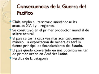 Consecuencias de la Guerra del
Pacífico
Chile

amplió su territorio anexándose las
actuales XV, I y II regiones.
Se constituyó en el primer productor mundial de
salitre natural.
El país se torna cada vez más acentuadamente
minero. La exportación de minerales será la
fuente principal de financiamiento del Estado.
El país quedó convertido en una potencia militar
de primer orden en América Latina.
Perdida de la patagonia

 