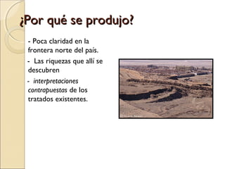 ¿Por qué se produjo?
- Poca claridad en la
frontera norte del país.
- Las riquezas que allí se
descubren
- interpretaciones
contrapuestas de los
tratados existentes.

 