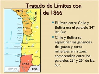 Tratado de Límites con
Bolivia de 1866
El

límite entre Chile y
Bolivia era el paralelo 24º
lat. Sur.
Chile y Bolivia se
repartirían las ganancias
del guano y otros
minerales en la zona
comprendida entre los
paralelos 23º y 25º de lat.
Sur.

 