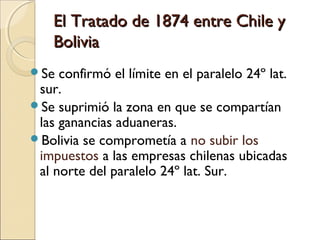 El Tratado de 1874 entre Chile y
Bolivia
Se

confirmó el límite en el paralelo 24º lat.
sur.
Se suprimió la zona en que se compartían
las ganancias aduaneras.
Bolivia se comprometía a no subir los
impuestos a las empresas chilenas ubicadas
al norte del paralelo 24º lat. Sur.

 