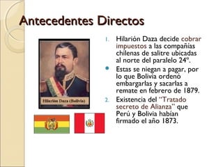 Antecedentes Directos
1.



2.

Hilarión Daza decide cobrar
impuestos a las compañías
chilenas de salitre ubicadas
al norte del paralelo 24º.
Estas se niegan a pagar, por
lo que Bolivia ordenó
embargarlas y sacarlas a
remate en febrero de 1879.
Existencia del “Tratado
secreto de Alianza” que
Perú y Bolivia habían
firmado el año 1873.

 