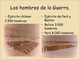 Los hombres de la Guerra.
• Ejército chileno:
2.500 hombres.

• Ejército de Perú y
Bolivia:
• Bolivia 3.000
hombres.
• Perú 8.000 hombres.

 