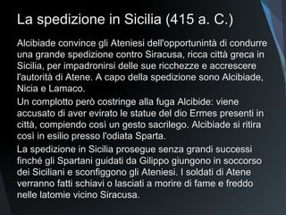 La spedizione in Sicilia (415 a. C.)
Alcibiade convince gli Ateniesi dell'opportunintà di condurre
una grande spedizione contro Siracusa, ricca città greca in
Sicilia, per impadronirsi delle sue ricchezze e accrescere
l'autorità di Atene. A capo della spedizione sono Alcibiade,
Nicia e Lamaco.
Un complotto però costringe alla fuga Alcibide: viene
accusato di aver evirato le statue del dio Ermes presenti in
città, compiendo così un gesto sacrilego. Alcibiade si ritira
così in esilio presso l'odiata Sparta.
La spedizione in Sicilia prosegue senza grandi successi
finché gli Spartani guidati da Gilippo giungono in soccorso
dei Siciliani e sconfiggono gli Ateniesi. I soldati di Atene
verranno fatti schiavi o lasciati a morire di fame e freddo
nelle latomie vicino Siracusa.
 