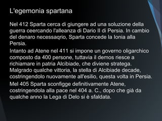 L'egemonia spartana
Nel 412 Sparta cerca di giungere ad una soluzione della
guerra ceercando l'alleanza di Dario II di Persia. In cambio
del denaro necessario, Sparta concede la Ionia alla Persia.
Intanto ad Atene nel 411 si impone un governo oligarchico
composto da 400 persone, tuttavia il demos riesce a
richiamare in patria Alcibiade, che diviene stratega.
Malgrado qualche vittoria, la stella di Alcibiade decade,
costringendolo nuovamente all'esilio, questa volta in Persia.
Mel 405 Sparta sconfigge definitivamente Atene,
costringendola alla pace nel 404 a. C., dopo che già da
qualche anno la Lega di Delo si è sfaldata.
 
