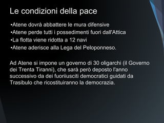 Le condizioni della pace
▪Atene dovrà abbattere le mura difensive
▪Atene perde tutti i possedimenti fuori dall'Attica
▪La flotta viene ridotta a 12 navi
▪Atene aderisce alla Lega del Peloponneso.
Ad Atene si impone un governo di 30 oligarchi (il Governo
dei Trenta Tiranni), che sarà però deposto l'anno
successivo da dei fuoriusciti democratici guidati da
Trasibulo che ricostituiranno la democrazia.
 