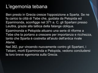 L'egemonia tebana
Ben presto in Grecia cresce l'opposizione a Sparta. Se ne
fa carico la città di Tebe che, guidata da Pelopida ed
Epaminonda, sconfigge nel 371 a. C. gli Spartani presso
Leuttra, grazie alla tattica della falange obliqua.
Epaminonda e Pelopida attuano una serie di riforme a
Tebe che la portano a crescere per importanza e ricchezza,
tanto che Sparta è costretta all'aiuto dell'antica rivale
Atene.
Nel 362, pur vincendo nuovamente contro gli Spartani, i
Tebani, morti Epaminonda e Pelopida, vedono concludersi
la loro breve egemonia sulla Grecia.
 