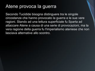 Atene provoca la guerra
Secondo Tucidide bisogna distinguere tra le singole
circostanze che hanno provocato la guerra e le sue vere
ragioni. Stando ad una lettura superficiale fu Sparta ad
attaccare Atene a causa di una serie di provocazioni, ma la
vera ragione della guerra fu l'imperialismo ateniese che non
lasciava alternative allo scontro.
 