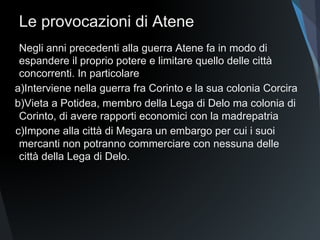 Le provocazioni di Atene
Negli anni precedenti alla guerra Atene fa in modo di
espandere il proprio potere e limitare quello delle città
concorrenti. In particolare
a)Interviene nella guerra fra Corinto e la sua colonia Corcira
b)Vieta a Potidea, membro della Lega di Delo ma colonia di
Corinto, di avere rapporti economici con la madrepatria
c)Impone alla città di Megara un embargo per cui i suoi
mercanti non potranno commerciare con nessuna delle
città della Lega di Delo.
 