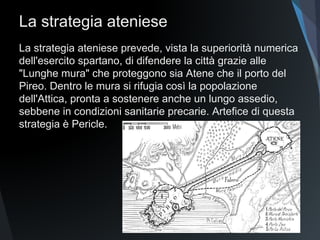 La strategia ateniese
La strategia ateniese prevede, vista la superiorità numerica
dell'esercito spartano, di difendere la città grazie alle
"Lunghe mura" che proteggono sia Atene che il porto del
Pireo. Dentro le mura si rifugia così la popolazione
dell'Attica, pronta a sostenere anche un lungo assedio,
sebbene in condizioni sanitarie precarie. Artefice di questa
strategia è Pericle.
 