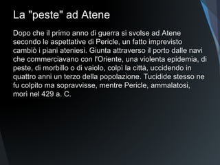 La "peste" ad Atene
Dopo che il primo anno di guerra si svolse ad Atene
secondo le aspettative di Pericle, un fatto imprevisto
cambiò i piani ateniesi. Giunta attraverso il porto dalle navi
che commerciavano con l'Oriente, una violenta epidemia, di
peste, di morbillo o di vaiolo, colpì la città, uccidendo in
quattro anni un terzo della popolazione. Tucidide stesso ne
fu colpito ma sopravvisse, mentre Pericle, ammalatosi,
morì nel 429 a. C.
 