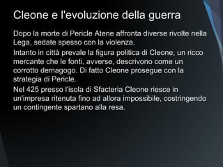 Cleone e l'evoluzione della guerra
Dopo la morte di Pericle Atene affronta diverse rivolte nella
Lega, sedate spesso con la violenza.
Intanto in città prevale la figura politica di Cleone, un ricco
mercante che le fonti, avverse, descrivono come un
corrotto demagogo. Di fatto Cleone prosegue con la
strategia di Pericle.
Nel 425 presso l'isola di Sfacteria Cleone riesce in
un'impresa ritenuta fino ad allora impossibile, costringendo
un contingente spartano alla resa.
 