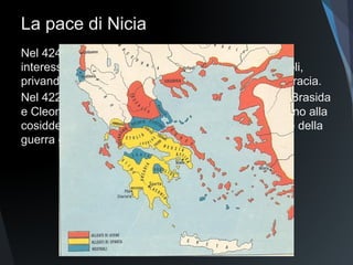 La pace di Nicia
Nel 424 lo spartano Brasida
colpisce Atene nei suoi
interessi economici
sconfiggendo Tucidide ad
Anfipoli, privando la città di
Atene delle ricche miniere della
Tracia.
Nel 422 in battaglia muoiono i
due principali leader, Brasida e
Cleone, così le città, stremate
dalla guerra, giungono alla
cosiddetta Pace d Nicia del
421, che sancisce la fine della
guerra e la collaborazione fra le
due potenze.
 