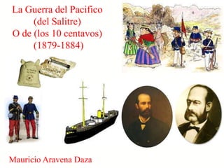 La Guerra del Pacifico
     (del Salitre)
O de (los 10 centavos)
     (1879-1884)




Mauricio Aravena Daza
 