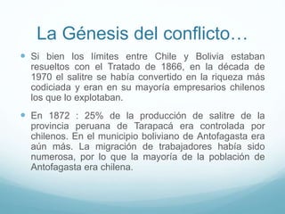 La Génesis del conflicto…
 Si bien los límites entre Chile y Bolivia estaban
resueltos con el Tratado de 1866, en la década de
1970 el salitre se había convertido en la riqueza más
codiciada y eran en su mayoría empresarios chilenos
los que lo explotaban.
 En 1872 : 25% de la producción de salitre de la
provincia peruana de Tarapacá era controlada por
chilenos. En el municipio boliviano de Antofagasta era
aún más. La migración de trabajadores había sido
numerosa, por lo que la mayoría de la población de
Antofagasta era chilena.
 