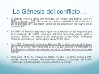 La Génesis del conflicto…
 El Estado chileno firmó dos tratados de límites con Bolivia: uno en
1866 y otro en 1874. De acuerdo a estos, estableció su límite norte
en el paralelo 24º, es decir, cedió en su pretensión de fijarlo en el
paralelo 23º.
 En 1874 el Tratado establecía que no se repartirían los ingresos por
la exportación de salitre, sino que sólo los percibiría Bolivia, pero a
cambio, Bolivia no elevaría los impuestos a las Cías. Salitreras
chilenas ubicadas en su territorio, durante 25 años.
 En 1878: Presidente boliviano Hilarión Daza desconoció el Tratado
de 1874 al elevar los impuestos a la Cía. De Salitres y Ferrocarril de
Antofagasta, quienes se negaron a pagar y vieron embargados sus
bienes.
 Ante esto, el 14 de febrero de 1879, el Pdte. De Chile Aníbal Pinto,
decide actuar y enviar 100 soldados chilenos al mando de Emilio
Sotomayor a Antofagasta, quienes ocupan la ciudad.
 